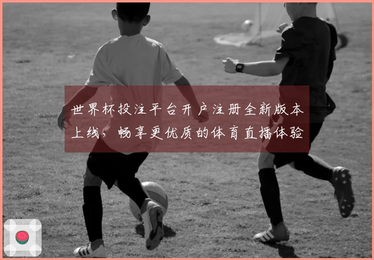世界杯投注平台开户注册全新版本上线，畅享更优质的体育直播体验与功能介绍