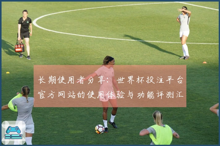 长期使用者分享：世界杯投注平台官方网站的使用体验与功能评测汇总