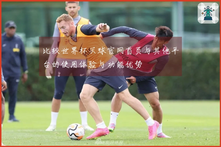 比较世界杯买球官网首页与其他平台的使用体验与功能优势