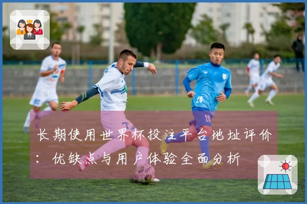 长期使用世界杯投注平台地址评价：优缺点与用户体验全面分析